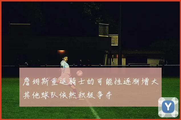 詹姆斯重返骑士的可能性逐渐增大其他球队依然积极争夺