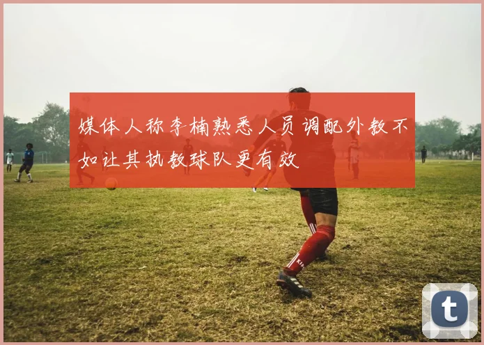 媒体人称李楠熟悉人员调配外教不如让其执教球队更有效