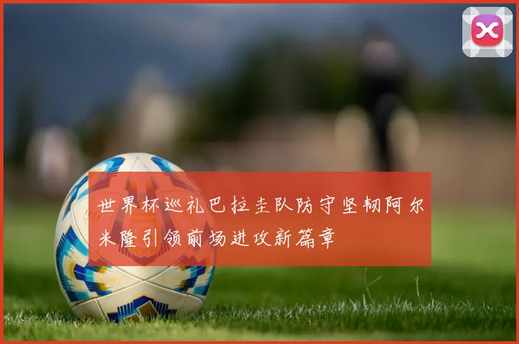 世界杯巡礼巴拉圭队防守坚韧阿尔米隆引领前场进攻新篇章