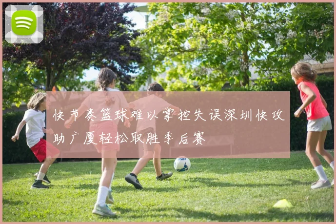 快节奏篮球难以掌控失误深圳快攻助广厦轻松取胜季后赛