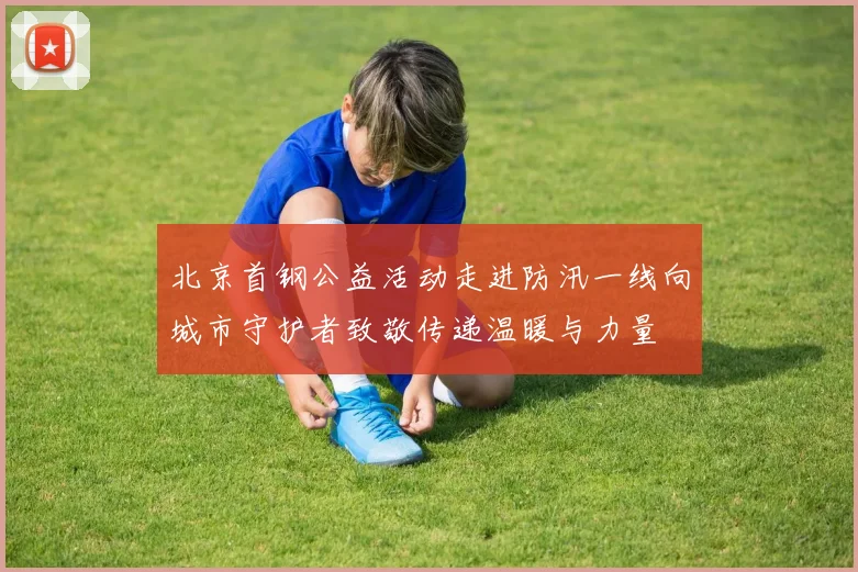 北京首钢公益活动走进防汛一线向城市守护者致敬传递温暖与力量