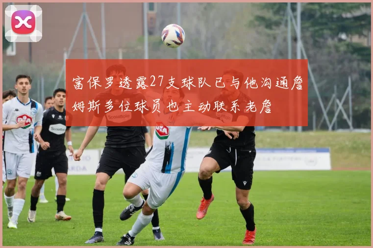 富保罗透露27支球队已与他沟通詹姆斯多位球员也主动联系老詹