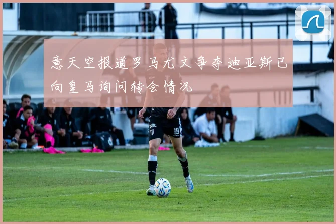 意天空报道罗马尤文争夺迪亚斯已向皇马询问转会情况