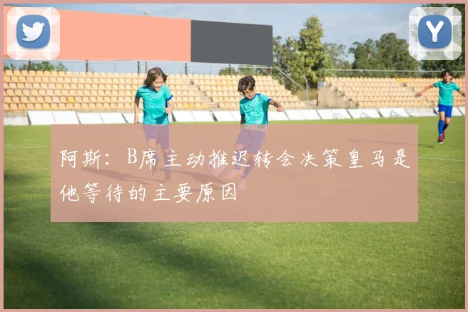 阿斯：B席主动推迟转会决策皇马是他等待的主要原因