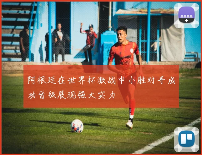 阿根廷在世界杯激战中小胜对手成功晋级展现强大实力