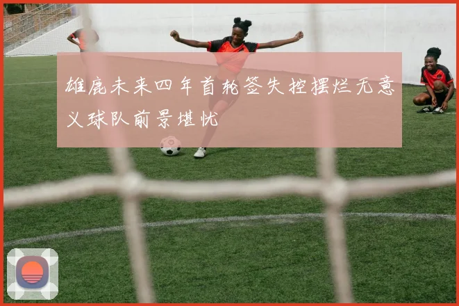 雄鹿未来四年首轮签失控摆烂无意义球队前景堪忧