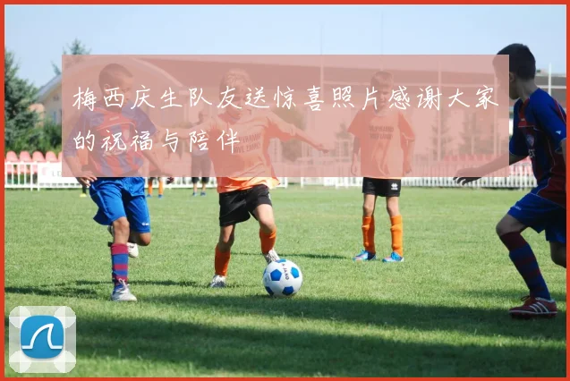 梅西庆生队友送惊喜照片感谢大家的祝福与陪伴