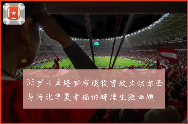 35岁卡库塔宣布退役曾效力切尔西与河北华夏幸福的辉煌生涯回顾