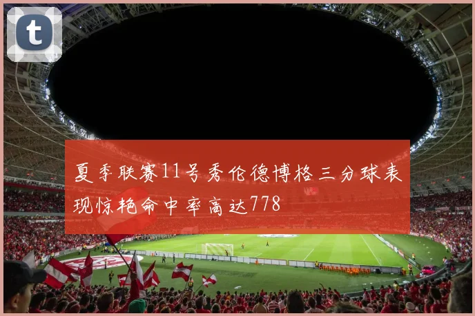夏季联赛11号秀伦德博格三分球表现惊艳命中率高达778