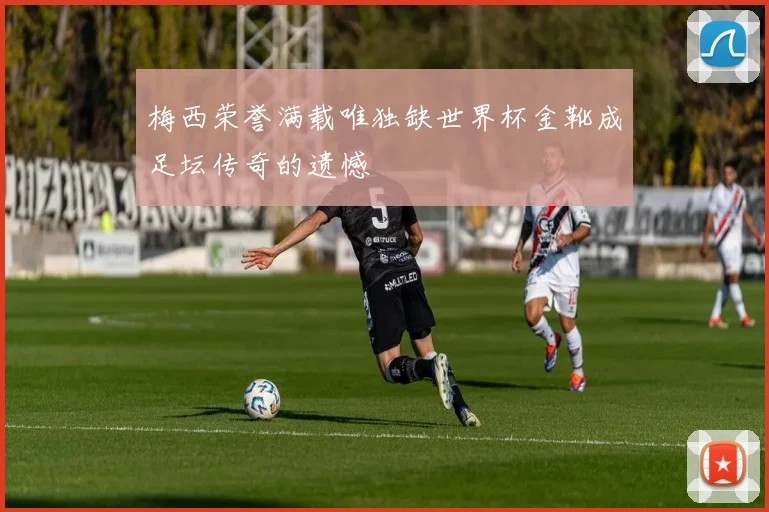 梅西荣誉满载唯独缺世界杯金靴成足坛传奇的遗憾