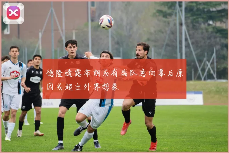 德隆透露布朗或有离队意向幕后原因或超出外界想象